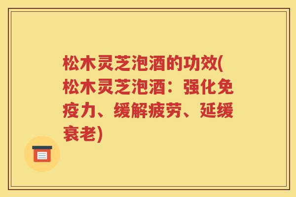 松木灵芝泡酒的功效(松木灵芝泡酒：强化免疫力、缓解疲劳、延缓衰老)