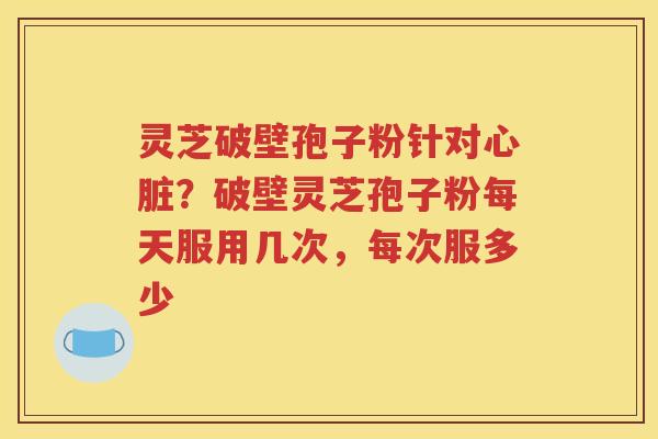 灵芝破壁孢子粉针对心脏？破壁灵芝孢子粉每天服用几次，每次服多少