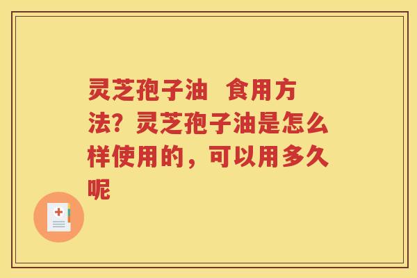灵芝孢子油  食用方法？灵芝孢子油是怎么样使用的，可以用多久呢
