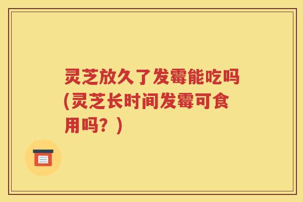 灵芝放久了发霉能吃吗(灵芝长时间发霉可食用吗？)