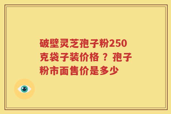 破壁灵芝孢子粉250克袋子装价格 ？孢子粉市面售价是多少