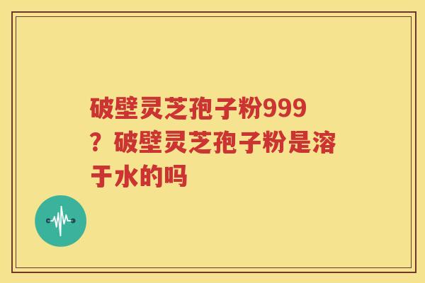 破壁灵芝孢子粉999？破壁灵芝孢子粉是溶于水的吗