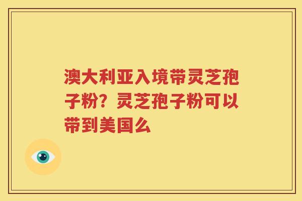 澳大利亚入境带灵芝孢子粉？灵芝孢子粉可以带到美国么
