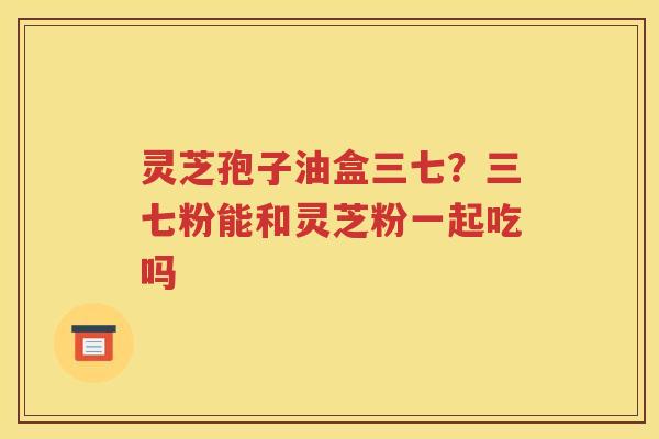 灵芝孢子油盒三七？三七粉能和灵芝粉一起吃吗