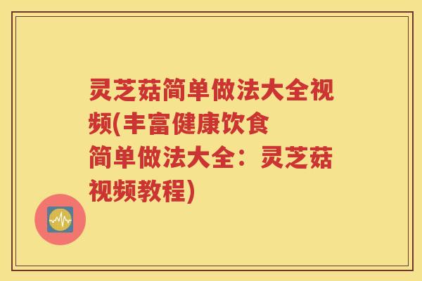 灵芝菇简单做法大全视频(丰富健康饮食  简单做法大全：灵芝菇视频教程)