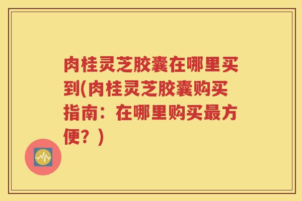 肉桂灵芝胶囊在哪里买到(肉桂灵芝胶囊购买指南：在哪里购买最方便？)