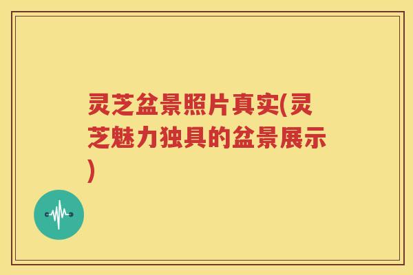 灵芝盆景照片真实(灵芝魅力独具的盆景展示)