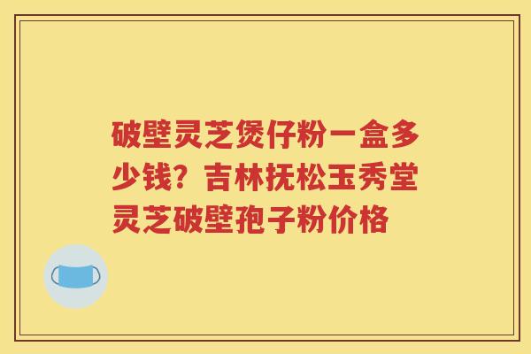 破壁灵芝煲仔粉一盒多少钱？吉林抚松玉秀堂灵芝破壁孢子粉价格