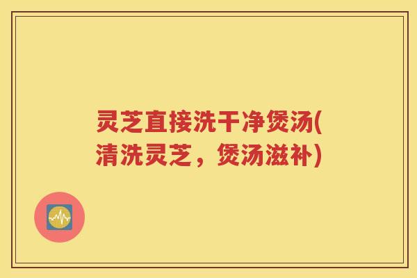 灵芝直接洗干净煲汤(清洗灵芝，煲汤滋补)