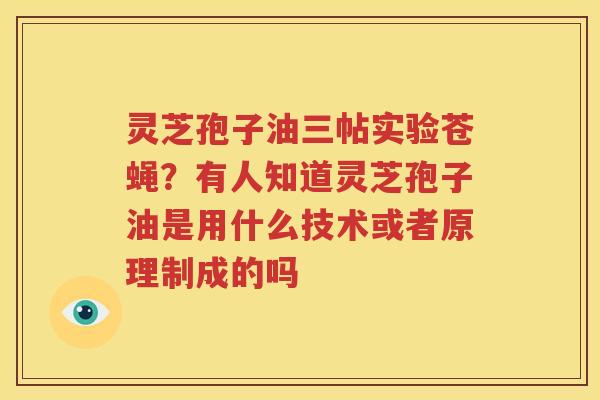 灵芝孢子油三帖实验苍蝇？有人知道灵芝孢子油是用什么技术或者原理制成的吗