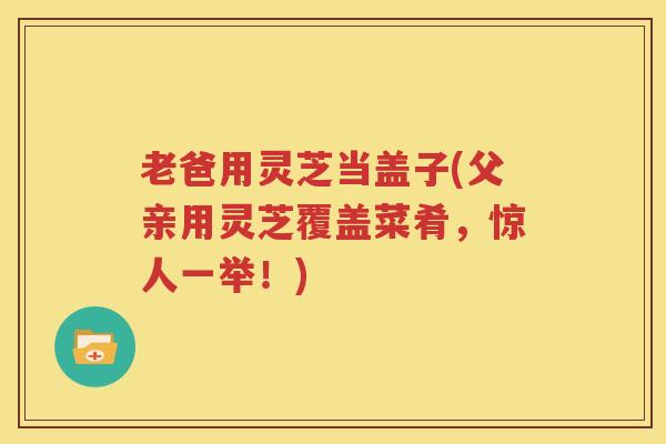 老爸用灵芝当盖子(父亲用灵芝覆盖菜肴，惊人一举！)