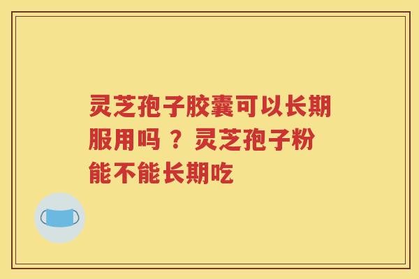 灵芝孢子胶囊可以长期服用吗 ？灵芝孢子粉能不能长期吃