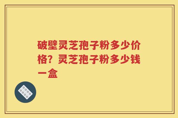 破壁灵芝孢子粉多少价格？灵芝孢子粉多少钱一盒