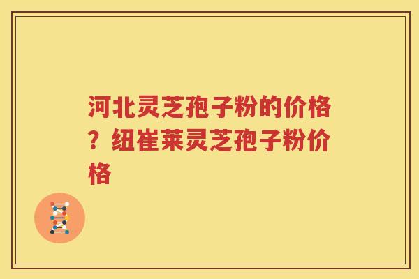河北灵芝孢子粉的价格？纽崔莱灵芝孢子粉价格