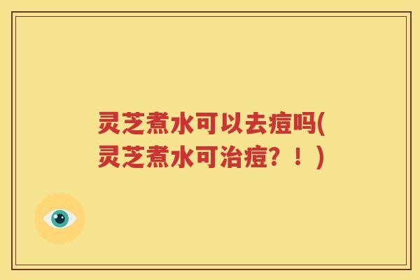 灵芝煮水可以去痘吗(灵芝煮水可治痘？！)