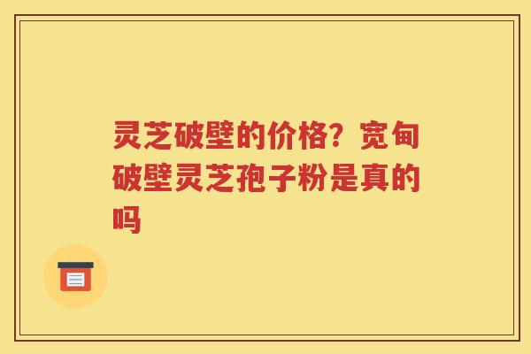 灵芝破壁的价格？宽甸破壁灵芝孢子粉是真的吗