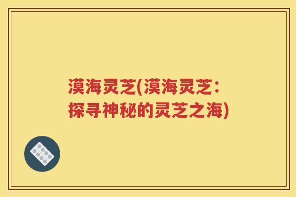 漠海灵芝(漠海灵芝：探寻神秘的灵芝之海)