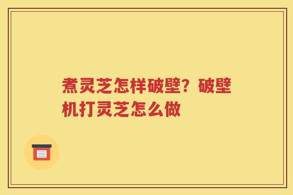 煮灵芝怎样破壁？破壁机打灵芝怎么做