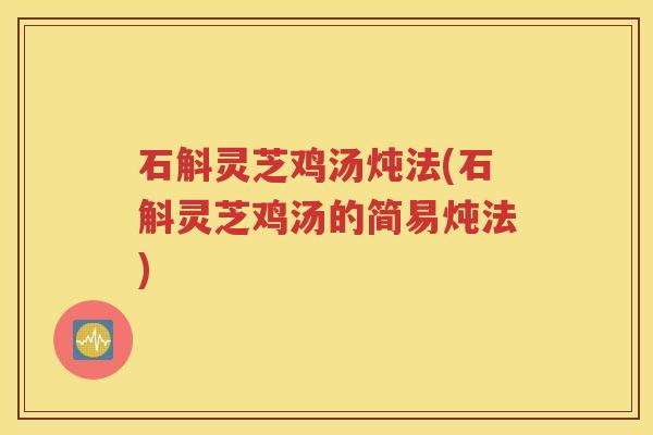 石斛灵芝鸡汤炖法(石斛灵芝鸡汤的简易炖法)