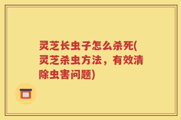 灵芝长虫子怎么杀死(灵芝杀虫方法，有效清除虫害问题)