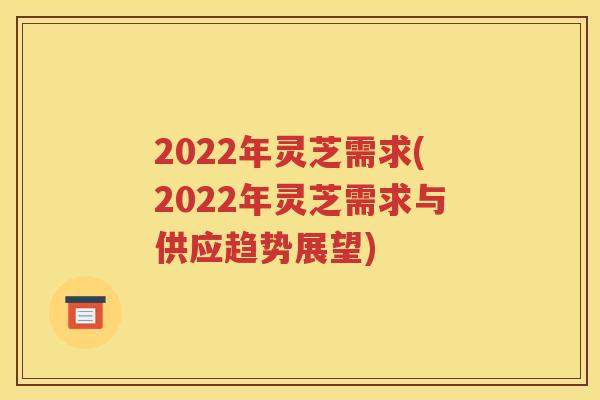 2022年灵芝需求(2022年灵芝需求与供应趋势展望)