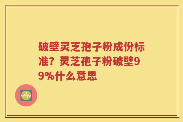 破壁灵芝孢子粉成份标准？灵芝孢子粉破壁99%什么意思