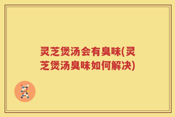 灵芝煲汤会有臭味(灵芝煲汤臭味如何解决)