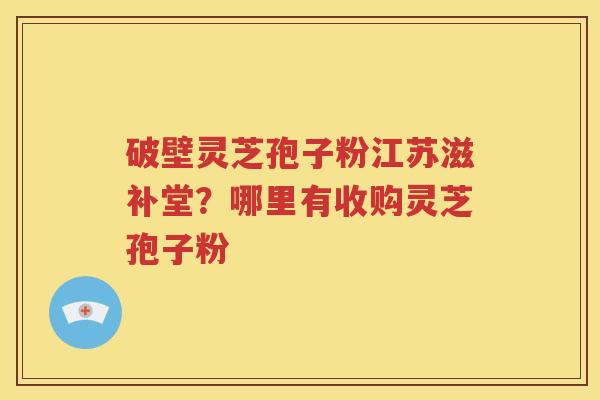 破壁灵芝孢子粉江苏滋补堂？哪里有收购灵芝孢子粉