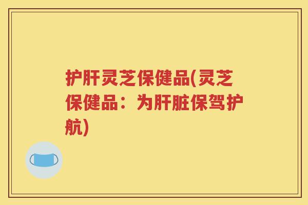 护肝灵芝保健品(灵芝保健品：为肝脏保驾护航)