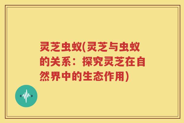 灵芝虫蚁(灵芝与虫蚁的关系：探究灵芝在自然界中的生态作用)