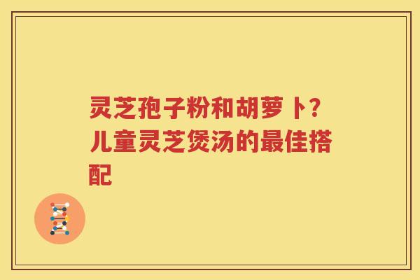 灵芝孢子粉和胡萝卜？儿童灵芝煲汤的最佳搭配