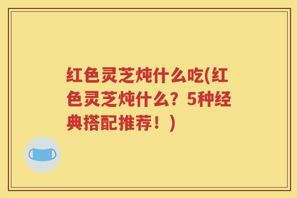 红色灵芝炖什么吃(红色灵芝炖什么？5种经典搭配推荐！)