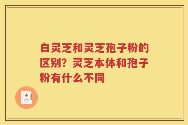 白灵芝和灵芝孢子粉的区别？灵芝本体和孢子粉有什么不同