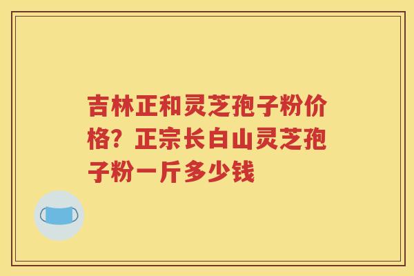 吉林正和灵芝孢子粉价格？正宗长白山灵芝孢子粉一斤多少钱