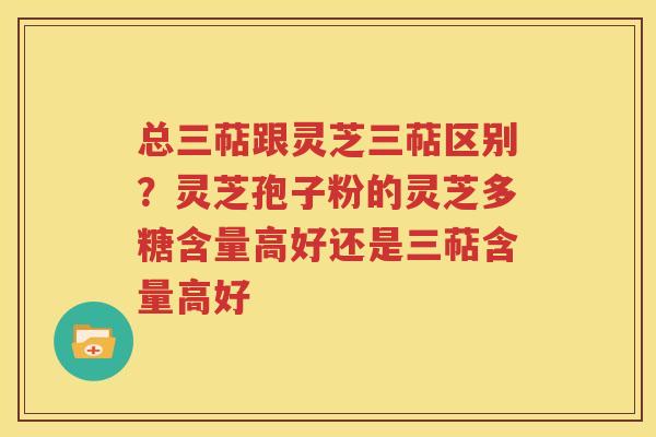 总三萜跟灵芝三萜区别？灵芝孢子粉的灵芝多糖含量高好还是三萜含量高好