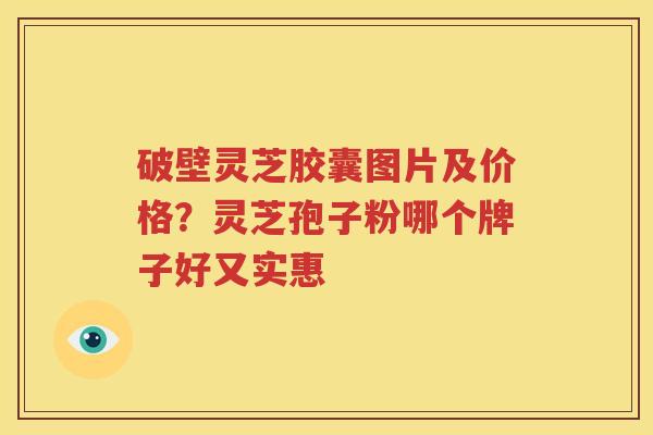 破壁灵芝胶囊图片及价格？灵芝孢子粉哪个牌子好又实惠