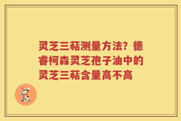 灵芝三萜测量方法？德睿柯森灵芝孢子油中的灵芝三萜含量高不高