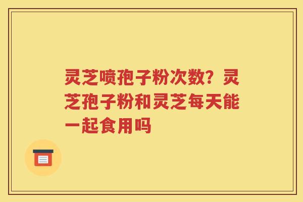 灵芝喷孢子粉次数？灵芝孢子粉和灵芝每天能一起食用吗