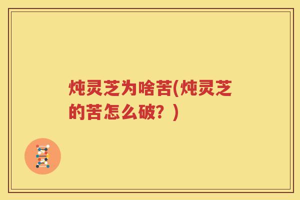 炖灵芝为啥苦(炖灵芝的苦怎么破？)