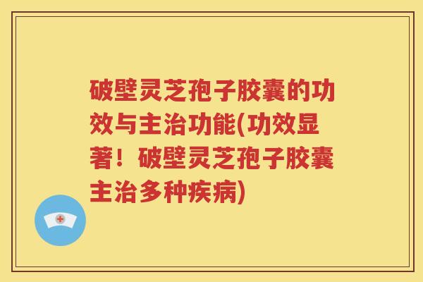 破壁灵芝孢子胶囊的功效与主治功能(功效显著！破壁灵芝孢子胶囊主治多种疾病)