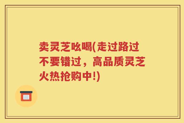 卖灵芝吆喝(走过路过不要错过，高品质灵芝火热抢购中!)