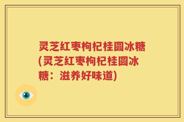 灵芝红枣枸杞桂圆冰糖(灵芝红枣枸杞桂圆冰糖：滋养好味道)