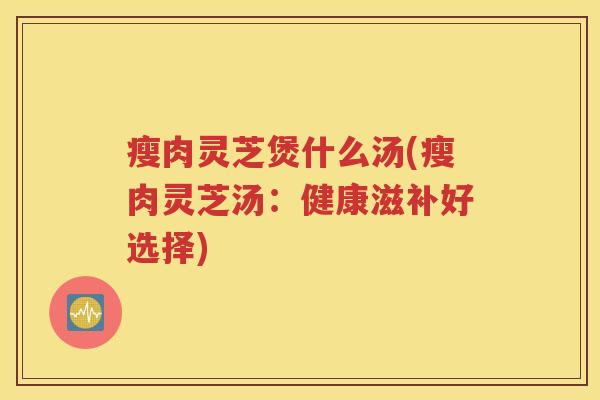 瘦肉灵芝煲什么汤(瘦肉灵芝汤：健康滋补好选择)