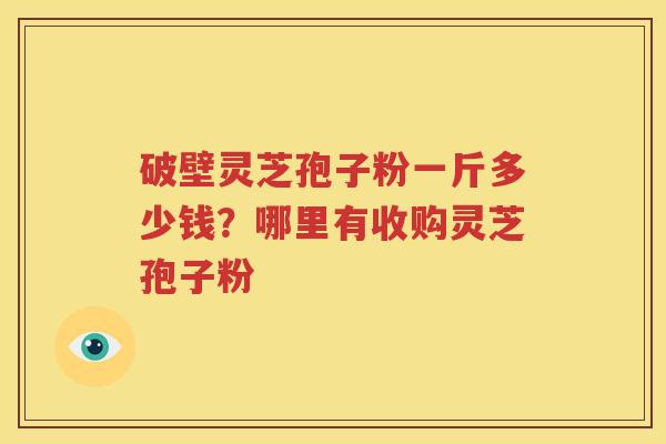 破壁灵芝孢子粉一斤多少钱？哪里有收购灵芝孢子粉