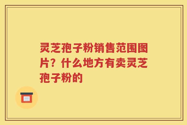 灵芝孢子粉销售范围图片？什么地方有卖灵芝孢子粉的