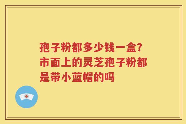 孢子粉都多少钱一盒？市面上的灵芝孢子粉都是带小蓝帽的吗