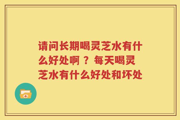 请问长期喝灵芝水有什么好处啊 ？每天喝灵芝水有什么好处和坏处