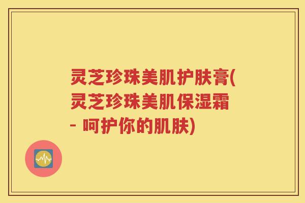 灵芝珍珠美肌护肤膏(灵芝珍珠美肌保湿霜 - 呵护你的肌肤)