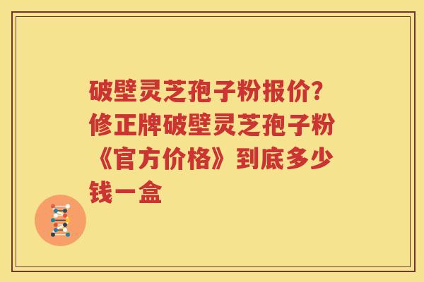 破壁灵芝孢子粉报价？修正牌破壁灵芝孢子粉《官方价格》到底多少钱一盒