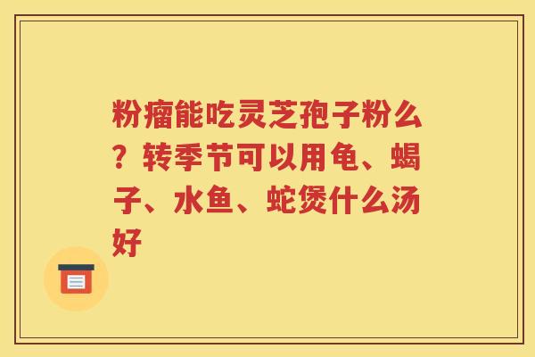 粉瘤能吃灵芝孢子粉么？转季节可以用龟、蝎子、水鱼、蛇煲什么汤好